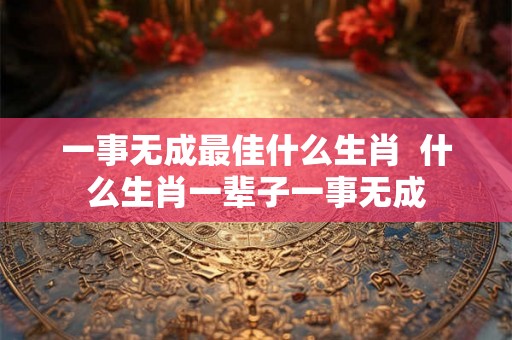一事无成最佳什么生肖 什么生肖一辈子一事无成 一事无成最佳什么生肖 什么生肖一辈子一事无成