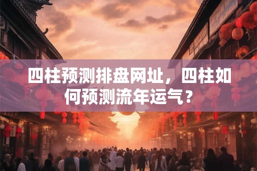 四柱预测排盘网址,四柱如何预测流年运气? 四柱预测排盘网址,四柱如何预测流年运气?