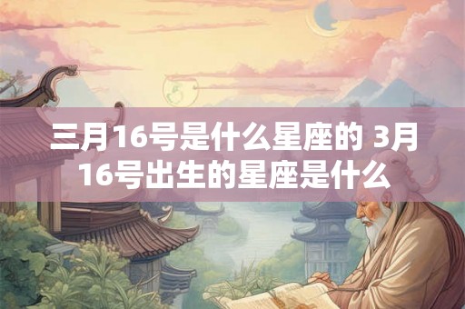 三月16号是什么星座的 3月16号出生的星座是什么 三月16号是什么星座的 3月16号出生的星座是什么