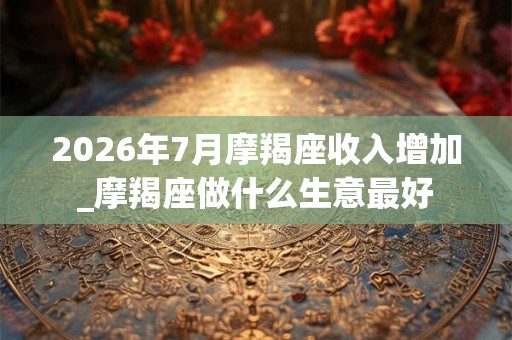 2026年7月摩羯座收入增加_摩羯座做什么生意最好