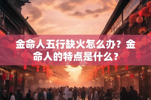 金命人五行缺火怎么办?金命人的特点是什么? 金命人五行缺火怎么办?金命人的特点是什么?