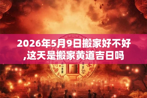 2026年5月9日搬家好不好,这天是搬家黄道吉日吗