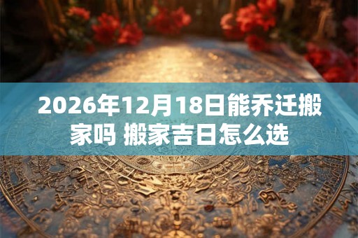 2026年12月18日能乔迁搬家吗 搬家吉日怎么选 2026年12月18日能乔迁搬家吗 搬家吉日怎么选