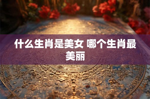 什么生肖是美女 哪个生肖最美丽