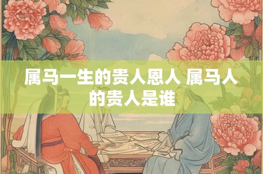 属马一生的贵人恩人 属马人的贵人是谁