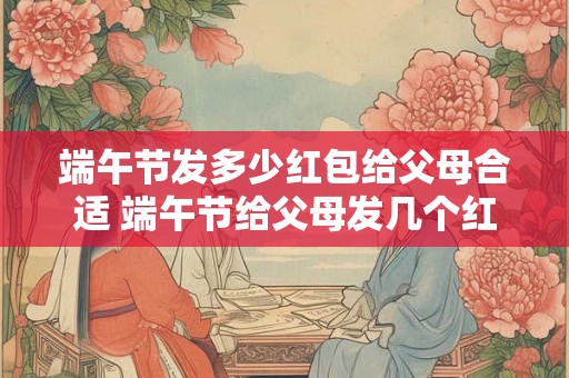 端午节发多少红包给父母合适 端午节给父母发几个红包合适