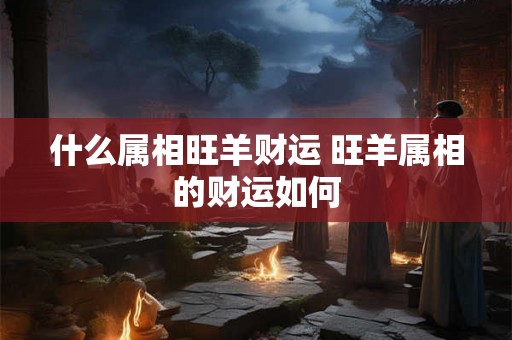 什么属相旺羊财运 旺羊属相的财运如何 什么属相旺羊财运 旺羊属相的财运如何