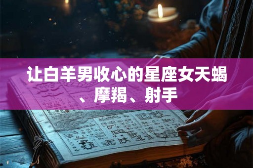 让白羊男收心的星座女天蝎、摩羯、射手 让白羊男收心的星座女天蝎、摩羯、射手