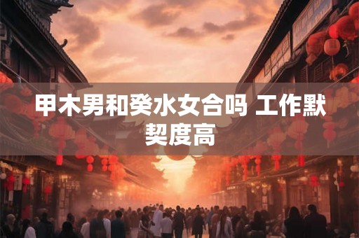 甲木男和癸水女合吗 工作默契度高