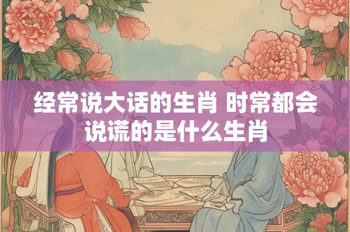 经常说大话的生肖 时常都会说谎的是什么生肖