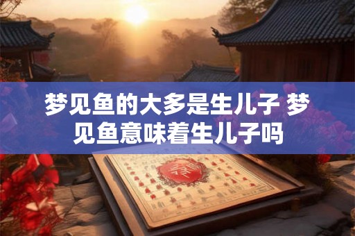 梦见鱼的大多是生儿子 梦见鱼意味着生儿子吗