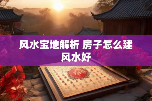 风水宝地解析 房子怎么建风水好 风水宝地解析 房子怎么建风水好