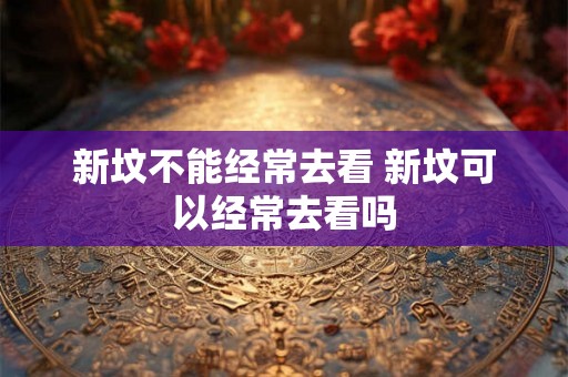 新坟不能经常去看 新坟可以经常去看吗