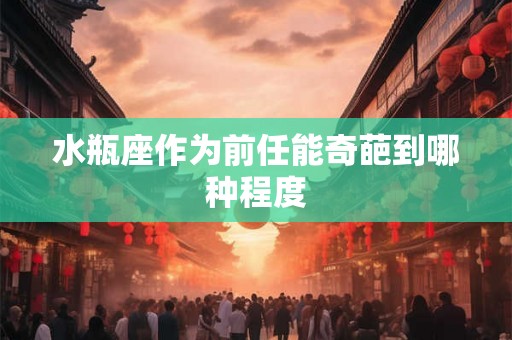 水瓶座作为前任能奇葩到哪种程度 水瓶座作为前任能奇葩到哪种程度