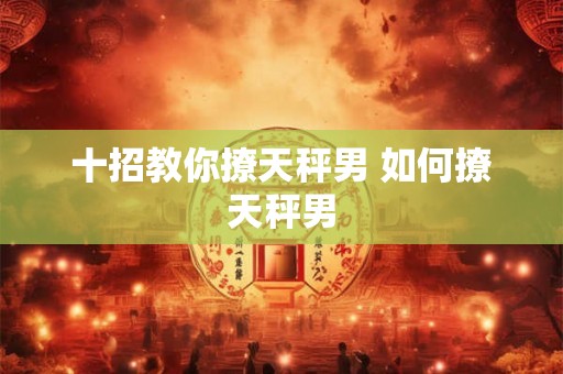 十招教你撩天秤男 如何撩天秤男