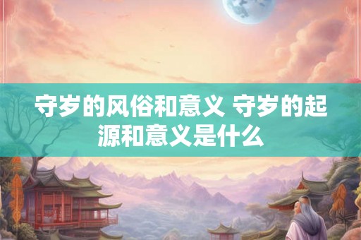 守岁的风俗和意义 守岁的起源和意义是什么 守岁的风俗和意义 守岁的起源和意义是什么