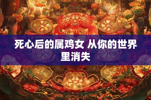 死心后的属鸡女 从你的世界里消失 死心后的属鸡女 从你的世界里消失