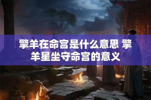擎羊在命宫是什么意思 擎羊星坐守命宫的意义 擎羊在命宫是什么意思 擎羊星坐守命宫的意义