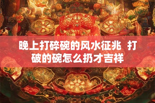 晚上打碎碗的风水征兆  打破的碗怎么扔才吉祥