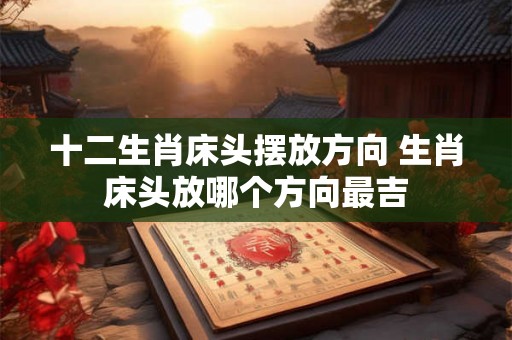 十二生肖床头摆放方向 生肖床头放哪个方向最吉 十二生肖床头摆放方向 生肖床头放哪个方向最吉
