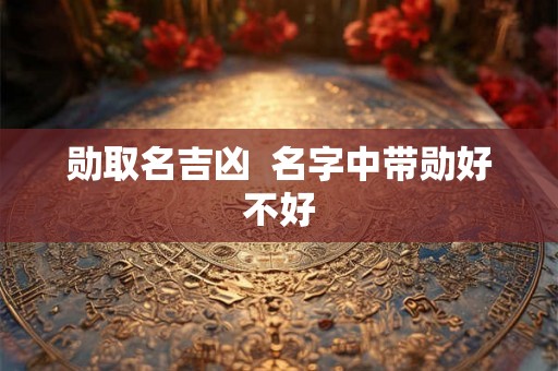 勋取名吉凶 名字中带勋好不好 勋取名吉凶 名字中带勋好不好