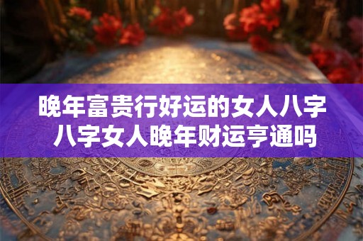 晚年富贵行好运的女人八字 八字女人晚年财运亨通吗