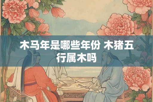 木马年是哪些年份 木猪五行属木吗