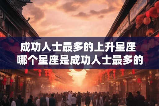 成功人士最多的上升星座 哪个星座是成功人士最多的