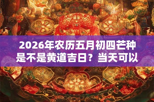 2026年农历五月初四芒种是不是黄道吉日？当天可以理发吗？