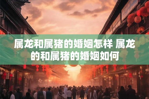 属龙和属猪的婚姻怎样 属龙的和属猪的婚姻如何