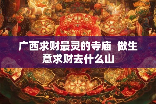 广西求财最灵的寺庙  做生意求财去什么山