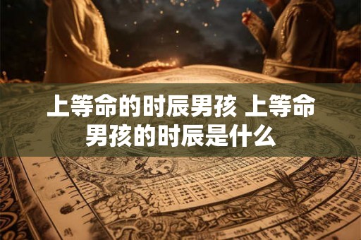 上等命的时辰男孩 上等命男孩的时辰是什么 上等命的时辰男孩 上等命男孩的时辰是什么