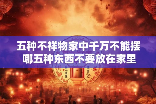 五种不祥物家中千万不能摆 哪五种东西不要放在家里