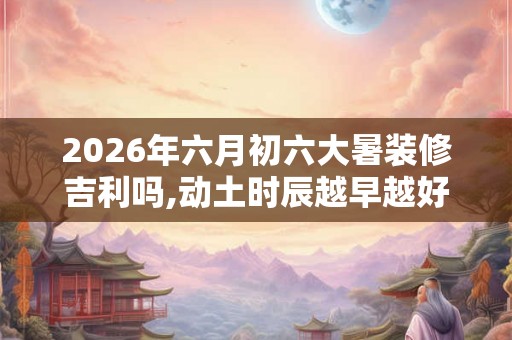 2026年六月初六大暑装修吉利吗,动土时辰越早越好吗