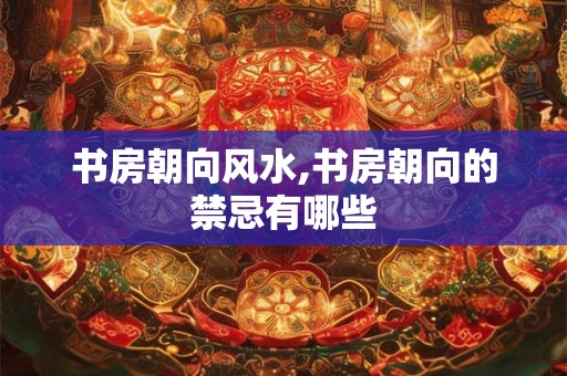 书房朝向风水,书房朝向的禁忌有哪些