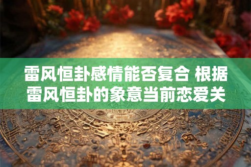 雷风恒卦感情能否复合 根据雷风恒卦的象意当前恋爱关系是否有可能复合重燃爱火