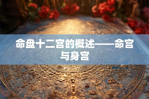 命盘十二宫的概述——命宫与身宫 命盘十二宫的概述——命宫与身宫