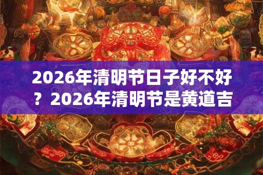 2026年清明节日子好不好？2026年清明节是黄道吉日吗？