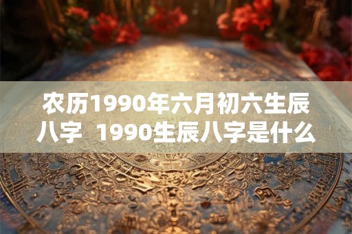 农历1990年六月初六生辰八字  1990生辰八字是什么