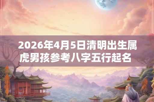 2026年4月5日清明出生属虎男孩参考八字五行起名  取名吉祥字