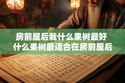 房前屋后栽什么果树最好 什么果树最适合在房前屋后种植 房前屋后栽什么果树最好 什么果树最适合在房前屋后种植