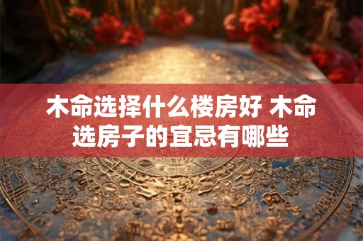 木命选择什么楼房好 木命选房子的宜忌有哪些 木命选择什么楼房好 木命选房子的宜忌有哪些