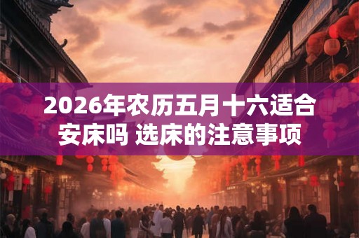 2026年农历五月十六适合安床吗 选床的注意事项 2026年农历五月十六适合安床吗 选床的注意事项