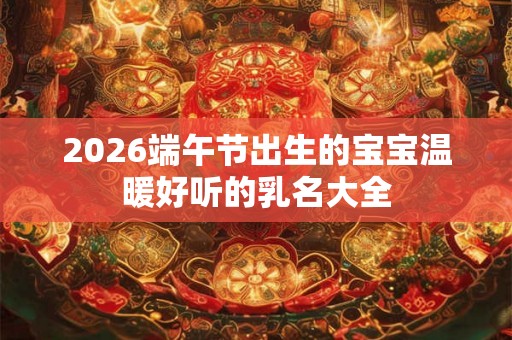2026端午节出生的宝宝温暖好听的乳名大全 2026端午节出生的宝宝温暖好听的乳名大全