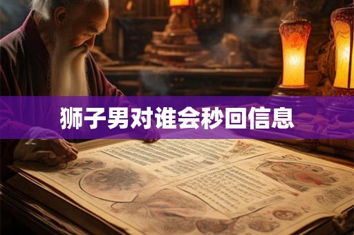 狮子男对谁会秒回信息 狮子男对谁会秒回信息