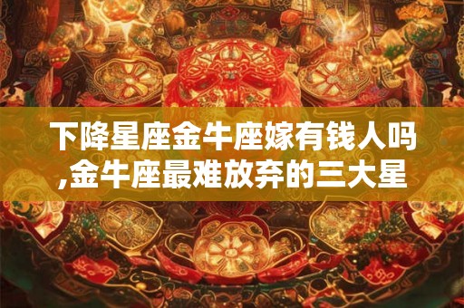 下降星座金牛座嫁有钱人吗,金牛座最难放弃的三大星座 下降星座金牛座嫁有钱人吗,金牛座最难放弃的三大星座