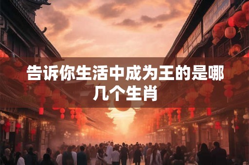 告诉你生活中成为王的是哪几个生肖