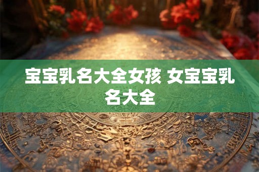 宝宝乳名大全女孩 女宝宝乳名大全 宝宝乳名大全女孩 女宝宝乳名大全