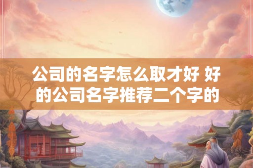 公司的名字怎么取才好 好的公司名字推荐二个字的