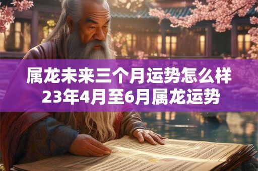 属龙未来三个月运势怎么样 23年4月至6月属龙运势